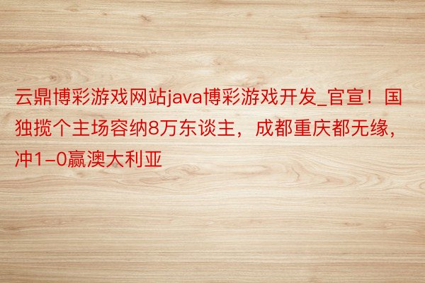 云鼎博彩游戏网站java博彩游戏开发_官宣！国独揽个主场容纳8万东谈主，成都重庆都无缘，冲1-0赢澳大利亚