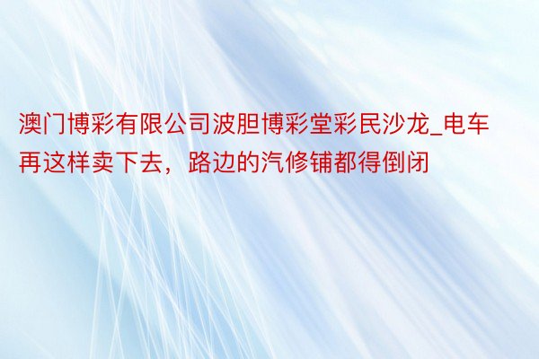 澳门博彩有限公司波胆博彩堂彩民沙龙_电车再这样卖下去，路边的汽修铺都得倒闭