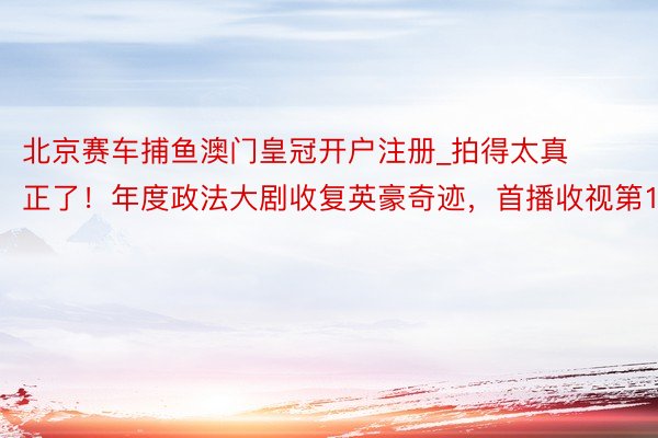 北京赛车捕鱼澳门皇冠开户注册_拍得太真正了！年度政法大剧收复英豪奇迹，首播收视第1