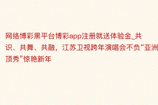 网络博彩黑平台博彩app注册就送体验金_共识、共舞、共融，江苏卫视跨年演唱会不负“亚洲顶秀”惊艳新年