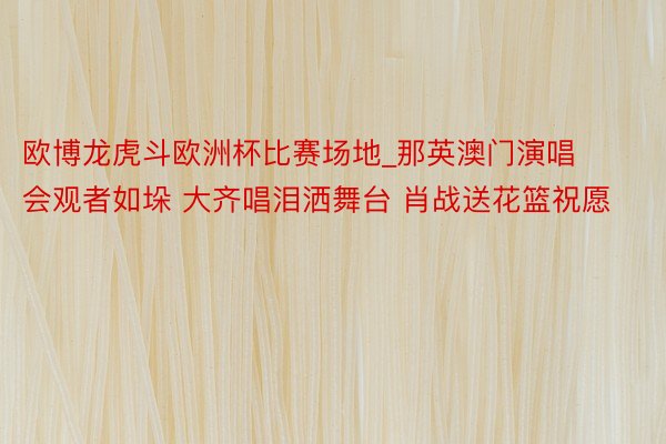 欧博龙虎斗欧洲杯比赛场地_那英澳门演唱会观者如垛 大齐唱泪洒舞台 肖战送花篮祝愿