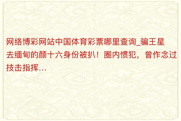 网络博彩网站中国体育彩票哪里查询_骗王星去缅甸的颜十六身份被扒！圈内惯犯，曾作念过技击指挥…