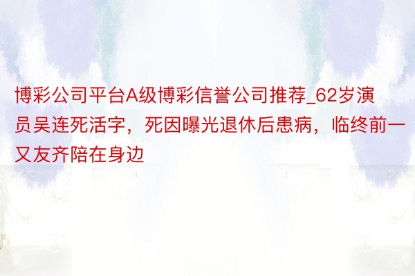 博彩公司平台A级博彩信誉公司推荐_62岁演员吴连死活字，死因曝光退休后患病，临终前一又友齐陪在身边