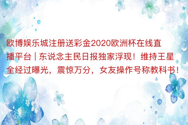 欧博娱乐城注册送彩金2020欧洲杯在线直播平台 | 东说念主民日报独家浮现！维持王星全经过曝光，震惊万分，女友操作号称教科书！