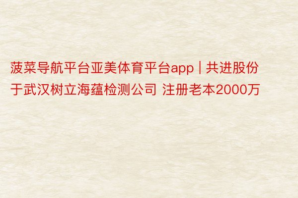 菠菜导航平台亚美体育平台app | 共进股份于武汉树立海蕴检测公司 注册老本2000万