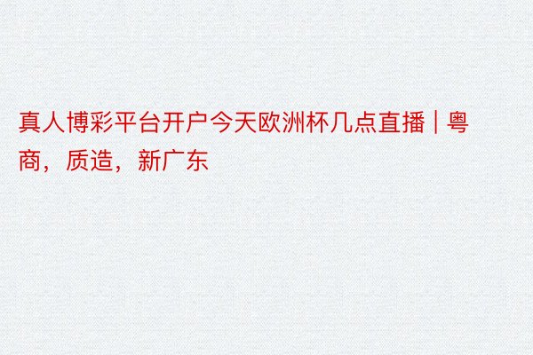 真人博彩平台开户今天欧洲杯几点直播 | 粤商，质造，新广东