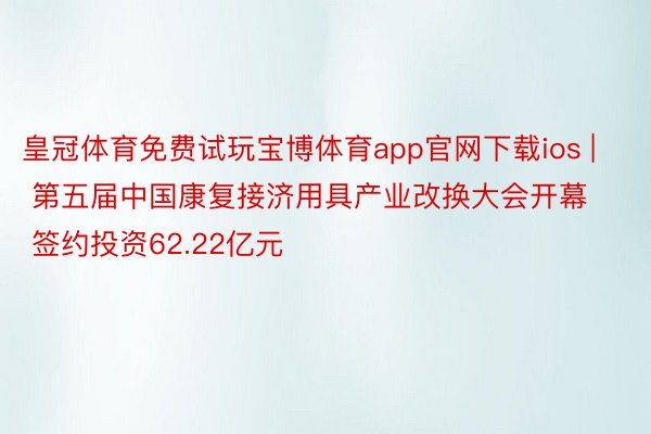 皇冠体育免费试玩宝博体育app官网下载ios | 第五届中国康复接济用具产业改换大会开幕 签约投资62.22亿元