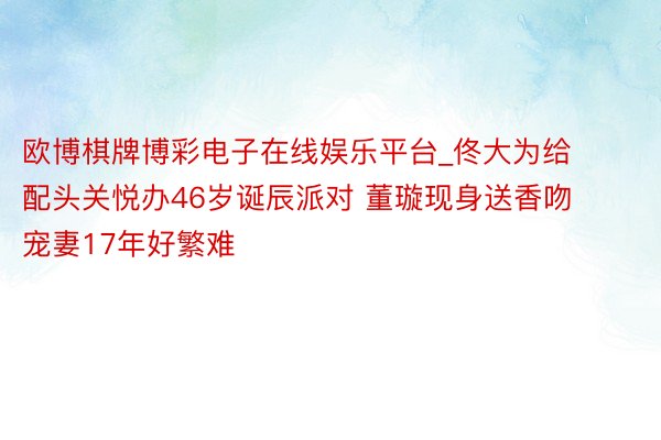 欧博棋牌博彩电子在线娱乐平台_佟大为给配头关悦办46岁诞辰派对 董璇现身送香吻 宠妻17年好繁难