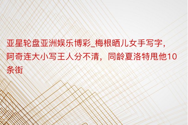 亚星轮盘亚洲娱乐博彩_梅根晒儿女手写字，阿奇连大小写王人分不清，同龄夏洛特甩他10条街