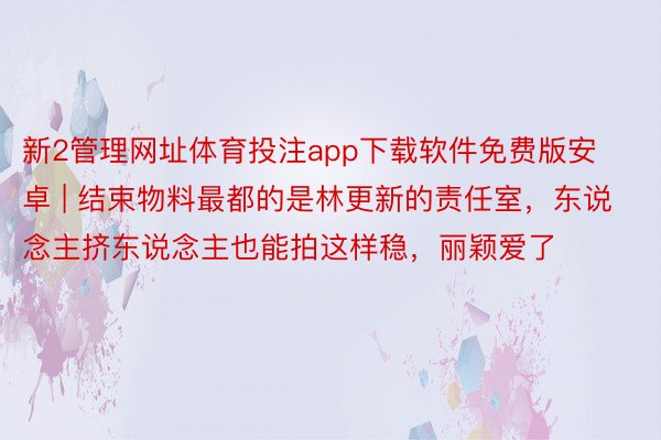 新2管理网址体育投注app下载软件免费版安卓 | 结束物料最都的是林更新的责任室，东说念主挤东说念主也能拍这样稳，丽颖爱了