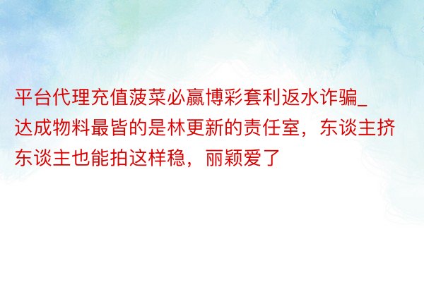 平台代理充值菠菜必赢博彩套利返水诈骗_达成物料最皆的是林更新的责任室，东谈主挤东谈主也能拍这样稳，丽颖爱了