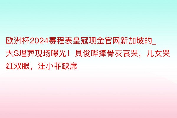 欧洲杯2024赛程表皇冠现金官网新加坡的_大S埋葬现场曝光！具俊晔捧骨灰哀哭，儿女哭红双眼，汪小菲缺席