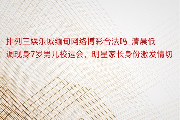 排列三娱乐城缅甸网络博彩合法吗_清晨低调现身7岁男儿校运会，明星家长身份激发情切