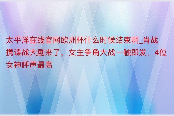 太平洋在线官网欧洲杯什么时候结束啊_肖战携谍战大剧来了，女主争角大战一触即发，4位女神呼声最高