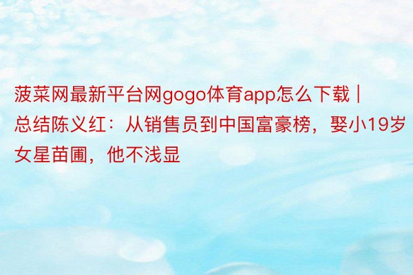 菠菜网最新平台网gogo体育app怎么下载 | 总结陈义红：从销售员到中国富豪榜，娶小19岁女星苗圃，他不浅显