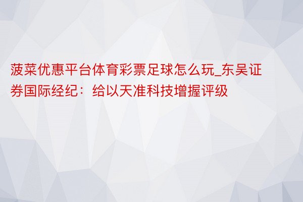菠菜优惠平台体育彩票足球怎么玩_东吴证券国际经纪：给以天准科技增握评级